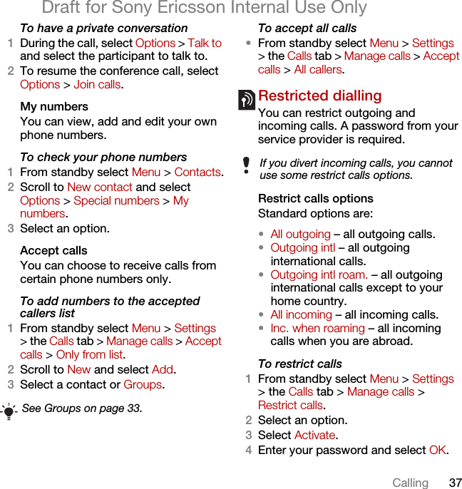 37CallingDraft for Sony Ericsson Internal Use OnlyTo have a private conversation1During the call, select Options &gt; Talk to and select the participant to talk to.2To resume the conference call, select Options &gt; Join calls.My numbersYou can view, add and edit your own phone numbers.To check your phone numbers1From standby select Menu &gt; Contacts.2Scroll to New contact and select Options &gt; Special numbers &gt; My numbers.3Select an option.Accept calls You can choose to receive calls from certain phone numbers only.To add numbers to the accepted callers list1From standby select Menu &gt; Settings &gt; the Calls tab &gt; Manage calls &gt; Accept calls &gt; Only from list.2Scroll to New and select Add.3Select a contact or Groups.To accept all calls•From standby select Menu &gt; Settings &gt; the Calls tab &gt; Manage calls &gt; Accept calls &gt; All callers.Restricted diallingYou can restrict outgoing and incoming calls. A password from your service provider is required.Restrict calls optionsStandard options are:•All outgoing – all outgoing calls.•Outgoing intl – all outgoing international calls.•Outgoing intl roam. – all outgoing international calls except to your home country.•All incoming – all incoming calls.•Inc. when roaming – all incoming calls when you are abroad.To restrict calls1From standby select Menu &gt; Settings &gt; the Calls tab &gt; Manage calls &gt; Restrict calls.2Select an option.3Select Activate.4Enter your password and select OK.See Groups on page 33.If you divert incoming calls, you cannot use some restrict calls options.