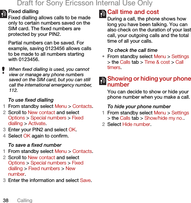 38 CallingDraft for Sony Ericsson Internal Use OnlyFixed dialling Fixed dialling allows calls to be made only to certain numbers saved on the SIM card. The fixed numbers are protected by your PIN2.Partial numbers can be saved. For example, saving 0123456 allows calls to be made to all numbers starting with 0123456.To use fixed dialling1From standby select Menu &gt; Contacts.2Scroll to New contact and select Options &gt; Special numbers &gt; Fixed dialling &gt; Activate.3Enter your PIN2 and select OK.4Select OK again to confirm.To save a fixed number1From standby select Menu &gt; Contacts.2Scroll to New contact and select Options &gt; Special numbers &gt; Fixed dialling &gt; Fixed numbers &gt; New number.3Enter the information and select Save.Call time and costDuring a call, the phone shows how long you have been talking. You can also check on the duration of your last call, your outgoing calls and the total time of all your calls.To check the call time•From standby select Menu &gt; Settings &gt; the Calls tab &gt; Time &amp; cost &gt; Call timers.Showing or hiding your phone number You can decide to show or hide your phone number when you make a call.To hide your phone number 1From standby select Menu &gt; Settings &gt; the Calls tab &gt; Show/hide my no..2Select Hide number.When fixed dialling is used, you cannot view or manage any phone numbers saved on the SIM card, but you can still call the international emergency number, 112.