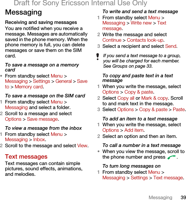 39MessagingDraft for Sony Ericsson Internal Use OnlyMessagingReceiving and saving messagesYou are notified when you receive a message. Messages are automatically saved in the phone memory. When the phone memory is full, you can delete messages or save them on the SIM card.To save a message on a memory card•From standby select Menu &gt;Messaging &gt; Settings &gt; General &gt; Save to &gt; Memory card.To save a message on the SIM card1From standby select Menu &gt;Messaging and select a folder.2Scroll to a message and select Options &gt; Save message.To view a message from the inbox1From standby select Menu &gt;Messaging &gt; Inbox.2Scroll to the message and select View.Text messagesText messages can contain simple pictures, sound effects, animations, and melodies.To write and send a text message1From standby select Menu &gt; Messaging &gt; Write new &gt; Text message.2Write the message and select Continue &gt; Contacts look-up.3Select a recipient and select Send.To copy and paste text in a text message1When you write the message, select Options &gt; Copy &amp; paste.2Select Copy all or Mark &amp; copy. Scroll to and mark text in the message.3Select Options &gt; Copy &amp; paste &gt; Paste.To add an item to a text message1When you write the message, select Options &gt; Add item.2Select an option and then an item.To call a number in a text message•When you view the message, scroll to the phone number and press  .To turn long messages on1From standby select Menu &gt; Messaging &gt; Settings &gt; Text message.If you send a text message to a group, you will be charged for each member. See Groups on page 33.