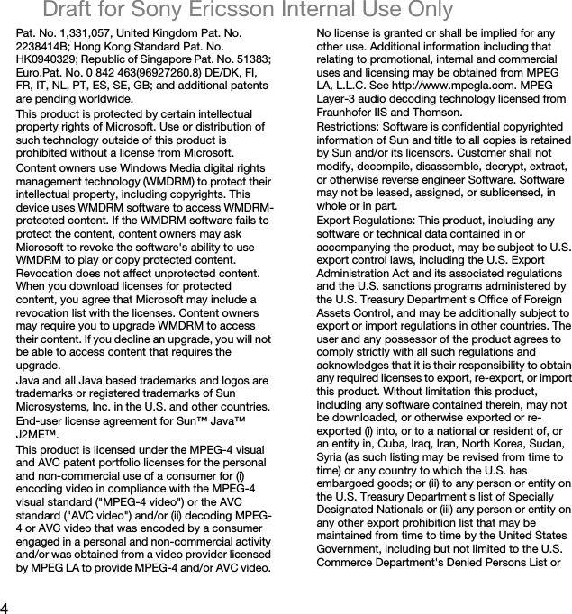 4Draft for Sony Ericsson Internal Use OnlyPat. No. 1,331,057, United Kingdom Pat. No. 2238414B; Hong Kong Standard Pat. No. HK0940329; Republic of Singapore Pat. No. 51383; Euro.Pat. No. 0 842 463(96927260.8) DE/DK, FI, FR, IT, NL, PT, ES, SE, GB; and additional patents are pending worldwide.This product is protected by certain intellectual property rights of Microsoft. Use or distribution of such technology outside of this product is prohibited without a license from Microsoft.Content owners use Windows Media digital rights management technology (WMDRM) to protect their intellectual property, including copyrights. This device uses WMDRM software to access WMDRM-protected content. If the WMDRM software fails to protect the content, content owners may ask Microsoft to revoke the software&apos;s ability to use WMDRM to play or copy protected content. Revocation does not affect unprotected content. When you download licenses for protected content, you agree that Microsoft may include a revocation list with the licenses. Content owners may require you to upgrade WMDRM to access their content. If you decline an upgrade, you will not be able to access content that requires the upgrade.Java and all Java based trademarks and logos are trademarks or registered trademarks of Sun Microsystems, Inc. in the U.S. and other countries.End-user license agreement for Sun™ Java™ J2ME™.This product is licensed under the MPEG-4 visual and AVC patent portfolio licenses for the personal and non-commercial use of a consumer for (i) encoding video in compliance with the MPEG-4 visual standard (&quot;MPEG-4 video&quot;) or the AVC standard (&quot;AVC video&quot;) and/or (ii) decoding MPEG-4 or AVC video that was encoded by a consumer engaged in a personal and non-commercial activity and/or was obtained from a video provider licensed by MPEG LA to provide MPEG-4 and/or AVC video. No license is granted or shall be implied for any other use. Additional information including that relating to promotional, internal and commercial uses and licensing may be obtained from MPEG LA, L.L.C. See http://www.mpegla.com. MPEG Layer-3 audio decoding technology licensed from Fraunhofer IIS and Thomson.Restrictions: Software is confidential copyrighted information of Sun and title to all copies is retained by Sun and/or its licensors. Customer shall not modify, decompile, disassemble, decrypt, extract, or otherwise reverse engineer Software. Software may not be leased, assigned, or sublicensed, in whole or in part.Export Regulations: This product, including any software or technical data contained in or accompanying the product, may be subject to U.S. export control laws, including the U.S. Export Administration Act and its associated regulations and the U.S. sanctions programs administered by the U.S. Treasury Department&apos;s Office of Foreign Assets Control, and may be additionally subject to export or import regulations in other countries. The user and any possessor of the product agrees to comply strictly with all such regulations and acknowledges that it is their responsibility to obtain any required licenses to export, re-export, or import this product. Without limitation this product, including any software contained therein, may not be downloaded, or otherwise exported or re-exported (i) into, or to a national or resident of, or an entity in, Cuba, Iraq, Iran, North Korea, Sudan, Syria (as such listing may be revised from time to time) or any country to which the U.S. has embargoed goods; or (ii) to any person or entity on the U.S. Treasury Department&apos;s list of Specially Designated Nationals or (iii) any person or entity on any other export prohibition list that may be maintained from time to time by the United States Government, including but not limited to the U.S. Commerce Department&apos;s Denied Persons List or 