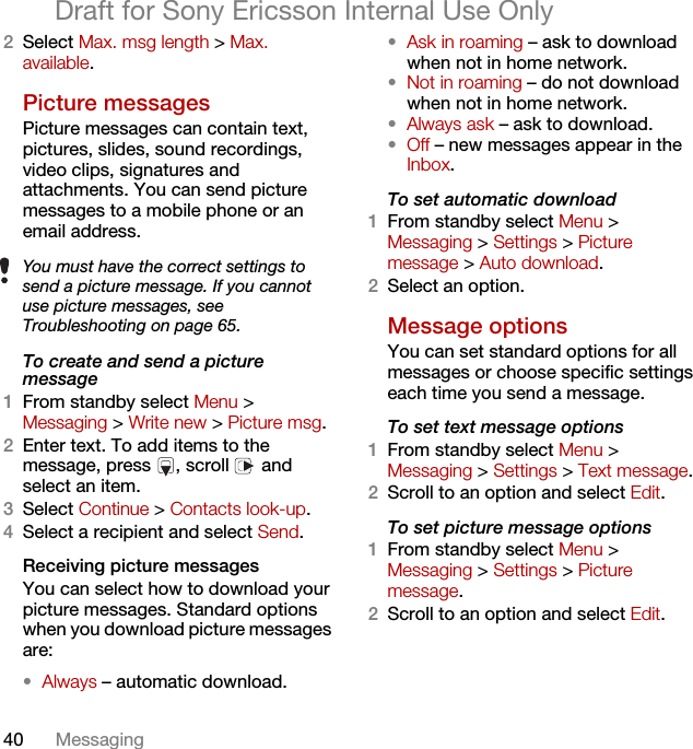 40 MessagingDraft for Sony Ericsson Internal Use Only2Select Max. msg length &gt; Max. available.Picture messagesPicture messages can contain text, pictures, slides, sound recordings, video clips, signatures and attachments. You can send picture messages to a mobile phone or an email address.To create and send a picture message1From standby select Menu &gt; Messaging &gt; Write new &gt; Picture msg.2Enter text. To add items to the message, press  , scroll   and select an item.3Select Continue &gt; Contacts look-up.4Select a recipient and select Send.Receiving picture messagesYou can select how to download your picture messages. Standard options when you download picture messages are:•Always – automatic download.•Ask in roaming – ask to download when not in home network.•Not in roaming – do not download when not in home network.•Always ask – ask to download.•Off – new messages appear in the Inbox.To set automatic download 1From standby select Menu &gt; Messaging &gt; Settings &gt; Picture message &gt; Auto download.2Select an option.Message options You can set standard options for all messages or choose specific settings each time you send a message.To set text message options1From standby select Menu &gt; Messaging &gt; Settings &gt; Text message.2Scroll to an option and select Edit.To set picture message options1From standby select Menu &gt; Messaging &gt; Settings &gt; Picture message.2Scroll to an option and select Edit.You must have the correct settings to send a picture message. If you cannot use picture messages, see Troubleshooting on page 65.