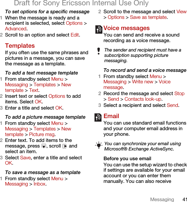 41MessagingDraft for Sony Ericsson Internal Use OnlyTo set options for a specific message1When the message is ready and a recipient is selected, select Options &gt; Advanced.2Scroll to an option and select Edit.Templates If you often use the same phrases and pictures in a message, you can save the message as a template.To add a text message template1From standby select Menu &gt; Messaging &gt; Templates &gt; New template &gt; Text.2Insert text or select Options to add items. Select OK.3Enter a title and select OK.To add a picture message template1From standby select Menu &gt; Messaging &gt; Templates &gt; New template &gt; Picture msg.2Enter text. To add items to the message, press  , scroll   and select an item.3Select Save, enter a title and select OK.To save a message as a template1From standby select Menu &gt;Messaging &gt; Inbox.2Scroll to the message and select View &gt; Options &gt; Save as template.Voice messages You can send and receive a sound recording as a voice message.To record and send a voice message 1From standby select Menu &gt; Messaging &gt; Write new &gt; Voice message.2Record the message and select Stop &gt; Send &gt; Contacts look-up.3Select a recipient and select Send.Email You can use standard email functions and your computer email address in your phone.Before you use emailYou can use the setup wizard to check if settings are available for your email account or you can enter them manually. You can also receive The sender and recipient must have a subscription supporting picture messaging.You can synchronize your email using Microsoft® Exchange ActiveSync. 