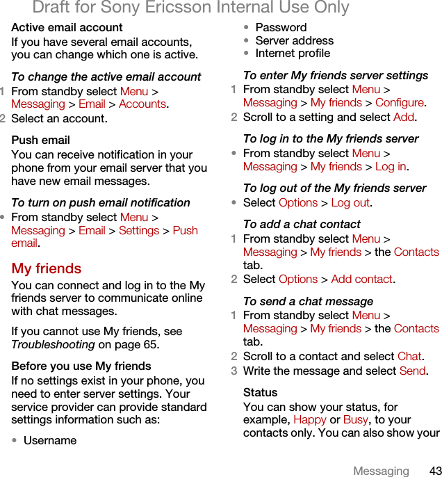 43MessagingDraft for Sony Ericsson Internal Use OnlyActive email accountIf you have several email accounts, you can change which one is active.To change the active email account1From standby select Menu &gt; Messaging &gt; Email &gt; Accounts.2Select an account.Push emailYou can receive notification in your phone from your email server that you have new email messages.To turn on push email notification•From standby select Menu &gt; Messaging &gt; Email &gt; Settings &gt; Push email.My friendsYou can connect and log in to the My friends server to communicate online with chat messages.If you cannot use My friends, see Troubleshooting on page 65.Before you use My friendsIf no settings exist in your phone, you need to enter server settings. Your service provider can provide standard settings information such as:•Username•Password •Server address•Internet profileTo enter My friends server settings1From standby select Menu &gt; Messaging &gt; My friends &gt; Configure.2Scroll to a setting and select Add.To log in to the My friends server•From standby select Menu &gt; Messaging &gt; My friends &gt; Log in.To log out of the My friends server•Select Options &gt; Log out.To add a chat contact1From standby select Menu &gt;Messaging &gt; My friends &gt; the Contacts tab.2Select Options &gt; Add contact.To send a chat message1From standby select Menu &gt; Messaging &gt; My friends &gt; the Contacts tab.2Scroll to a contact and select Chat.3Write the message and select Send.StatusYou can show your status, for example, Happy or Busy, to your contacts only. You can also show your 