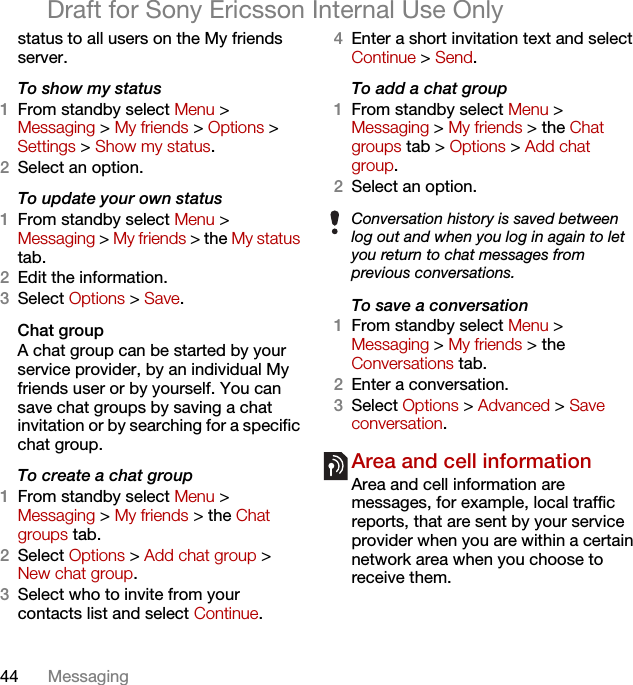 44 MessagingDraft for Sony Ericsson Internal Use Onlystatus to all users on the My friends server.To show my status1From standby select Menu &gt; Messaging &gt; My friends &gt; Options &gt; Settings &gt; Show my status.2Select an option.To update your own status1From standby select Menu &gt; Messaging &gt; My friends &gt; the My status tab.2Edit the information.3Select Options &gt; Save.Chat groupA chat group can be started by your service provider, by an individual My friends user or by yourself. You can save chat groups by saving a chat invitation or by searching for a specific chat group.To create a chat group1From standby select Menu &gt; Messaging &gt; My friends &gt; the Chat groups tab.2Select Options &gt; Add chat group &gt; New chat group.3Select who to invite from your contacts list and select Continue.4Enter a short invitation text and select Continue &gt; Send.To add a chat group1From standby select Menu &gt; Messaging &gt; My friends &gt; the Chat groups tab &gt; Options &gt; Add chat group.2Select an option.To save a conversation1From standby select Menu &gt; Messaging &gt; My friends &gt; the Conversations tab.2Enter a conversation.3Select Options &gt; Advanced &gt; Save conversation.Area and cell information Area and cell information are messages, for example, local traffic reports, that are sent by your service provider when you are within a certain network area when you choose to receive them.Conversation history is saved between log out and when you log in again to let you return to chat messages from previous conversations.