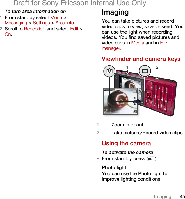 45ImagingDraft for Sony Ericsson Internal Use OnlyTo turn area information on1From standby select Menu &gt; Messaging &gt; Settings &gt; Area info.2Scroll to Reception and select Edit &gt; On.Imaging You can take pictures and record video clips to view, save or send. You can use the light when recording videos. You find saved pictures and video clips in Media and in File manager.Viewfinder and camera keys Using the cameraTo activate the camera •From standby press  .Photo lightYou can use the Photo light to improve lighting conditions.1Zoom in or out2Take pictures/Record video clips17312