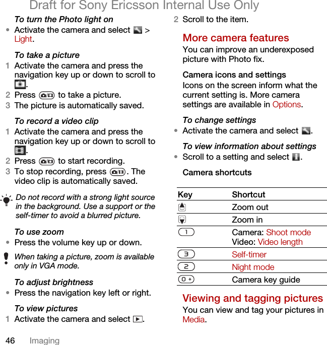 46 ImagingDraft for Sony Ericsson Internal Use OnlyTo turn the Photo light on•Activate the camera and select   &gt; Light.To take a picture1Activate the camera and press the navigation key up or down to scroll to .2Press   to take a picture.3The picture is automatically saved.To record a video clip1Activate the camera and press the navigation key up or down to scroll to .2Press   to start recording.3To stop recording, press  . The video clip is automatically saved.To use zoom•Press the volume key up or down.To adjust brightness•Press the navigation key left or right.To view pictures 1Activate the camera and select  .2Scroll to the item.More camera featuresYou can improve an underexposed picture with Photo fix.Camera icons and settingsIcons on the screen inform what the current setting is. More camera settings are available in Options.To change settings•Activate the camera and select  .To view information about settings•Scroll to a setting and select  .Camera shortcutsViewing and tagging picturesYou can view and tag your pictures in Media.Do not record with a strong light source in the background. Use a support or the self-timer to avoid a blurred picture.When taking a picture, zoom is available only in VGA mode.Key ShortcutZoom outZoom inCamera: Shoot modeVideo: Video lengthSelf-timerNight modeCamera key guide