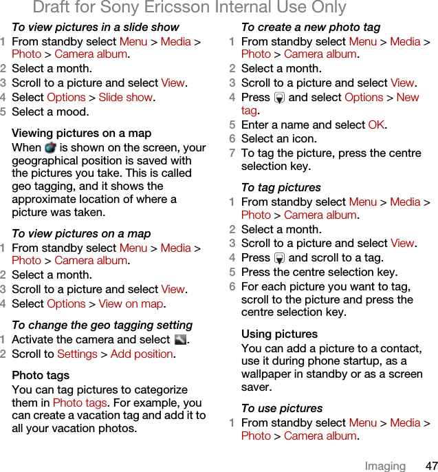 47ImagingDraft for Sony Ericsson Internal Use OnlyTo view pictures in a slide show 1From standby select Menu &gt; Media &gt; Photo &gt; Camera album.2Select a month.3Scroll to a picture and select View.4Select Options &gt; Slide show.5Select a mood.Viewing pictures on a mapWhen   is shown on the screen, your geographical position is saved with the pictures you take. This is called geo tagging, and it shows the approximate location of where a picture was taken.To view pictures on a map1From standby select Menu &gt; Media &gt; Photo &gt; Camera album.2Select a month.3Scroll to a picture and select View.4Select Options &gt; View on map.To change the geo tagging setting1Activate the camera and select  .2Scroll to Settings &gt; Add position.Photo tagsYou can tag pictures to categorize them in Photo tags. For example, you can create a vacation tag and add it to all your vacation photos.To create a new photo tag1From standby select Menu &gt; Media &gt; Photo &gt; Camera album.2Select a month.3Scroll to a picture and select View.4Press   and select Options &gt; New tag.5Enter a name and select OK.6Select an icon.7To tag the picture, press the centre selection key.To tag pictures1From standby select Menu &gt; Media &gt; Photo &gt; Camera album.2Select a month.3Scroll to a picture and select View.4Press   and scroll to a tag.5Press the centre selection key.6For each picture you want to tag, scroll to the picture and press the centre selection key.Using pictures You can add a picture to a contact, use it during phone startup, as a wallpaper in standby or as a screen saver.To use pictures1From standby select Menu &gt; Media &gt; Photo &gt; Camera album.