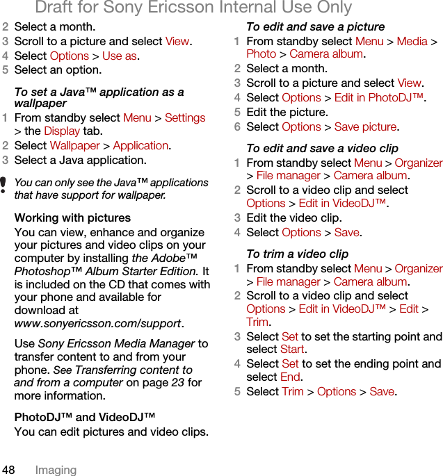 48 ImagingDraft for Sony Ericsson Internal Use Only2Select a month.3Scroll to a picture and select View.4Select Options &gt; Use as.5Select an option.To set a Java™ application as a wallpaper1From standby select Menu &gt; Settings &gt; the Display tab.2Select Wallpaper &gt; Application.3Select a Java application.Working with picturesYou can view, enhance and organize your pictures and video clips on your computer by installing the Adobe™ Photoshop™ Album Starter Edition. It is included on the CD that comes with your phone and available for download atwww.sonyericsson.com/support. Use Sony Ericsson Media Manager to transfer content to and from your phone. See Transferring content to and from a computer on page 23 for more information.PhotoDJ™ and VideoDJ™You can edit pictures and video clips.To edit and save a picture1From standby select Menu &gt; Media &gt; Photo &gt; Camera album.2Select a month.3Scroll to a picture and select View.4Select Options &gt; Edit in PhotoDJ™.5Edit the picture.6Select Options &gt; Save picture.To edit and save a video clip1From standby select Menu &gt; Organizer &gt; File manager &gt; Camera album.2Scroll to a video clip and select Options &gt; Edit in VideoDJ™.3Edit the video clip.4Select Options &gt; Save.To trim a video clip1From standby select Menu &gt; Organizer &gt; File manager &gt; Camera album.2Scroll to a video clip and select Options &gt; Edit in VideoDJ™ &gt; Edit &gt; Trim.3Select Set to set the starting point and select Start.4Select Set to set the ending point and select End.5Select Trim &gt; Options &gt; Save.You can only see the Java™ applications that have support for wallpaper.