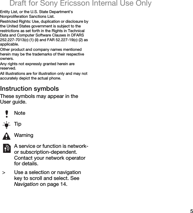 5Draft for Sony Ericsson Internal Use OnlyEntity List, or the U.S. State Department&apos;s Nonproliferation Sanctions List.Restricted Rights: Use, duplication or disclosure by the United States government is subject to the restrictions as set forth in the Rights in Technical Data and Computer Software Clauses in DFARS 252.227-7013(c) (1) (ii) and FAR 52.227-19(c) (2) as applicable.Other product and company names mentioned herein may be the trademarks of their respective owners.Any rights not expressly granted herein are reserved.All illustrations are for illustration only and may not accurately depict the actual phone.Instruction symbolsThese symbols may appear in the User guide.NoteTipWarningA service or function is network- or subscription-dependent. Contact your network operator for details. &gt; Use a selection or navigation key to scroll and select. See Navigation on page 14.