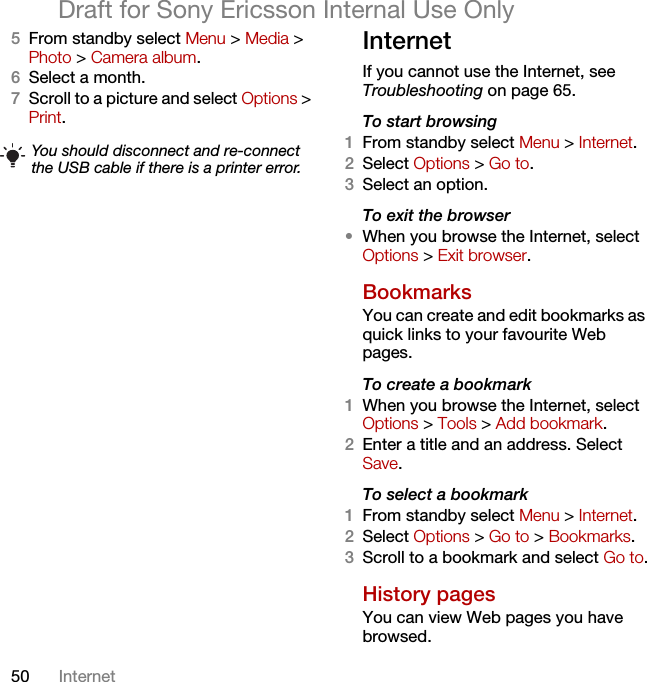 50 InternetDraft for Sony Ericsson Internal Use Only5From standby select Menu &gt; Media &gt; Photo &gt; Camera album.6Select a month.7Scroll to a picture and select Options &gt; Print.InternetIf you cannot use the Internet, see Troubleshooting on page 65.To start browsing1From standby select Menu &gt; Internet.2Select Options &gt; Go to.3Select an option.To exit the browser•When you browse the Internet, select Options &gt; Exit browser.Bookmarks You can create and edit bookmarks as quick links to your favourite Web pages.To create a bookmark 1When you browse the Internet, select Options &gt; Tools &gt; Add bookmark.2Enter a title and an address. Select Save.To select a bookmark 1From standby select Menu &gt; Internet.2Select Options &gt; Go to &gt; Bookmarks.3Scroll to a bookmark and select Go to.History pagesYou can view Web pages you have browsed.You should disconnect and re-connect the USB cable if there is a printer error.