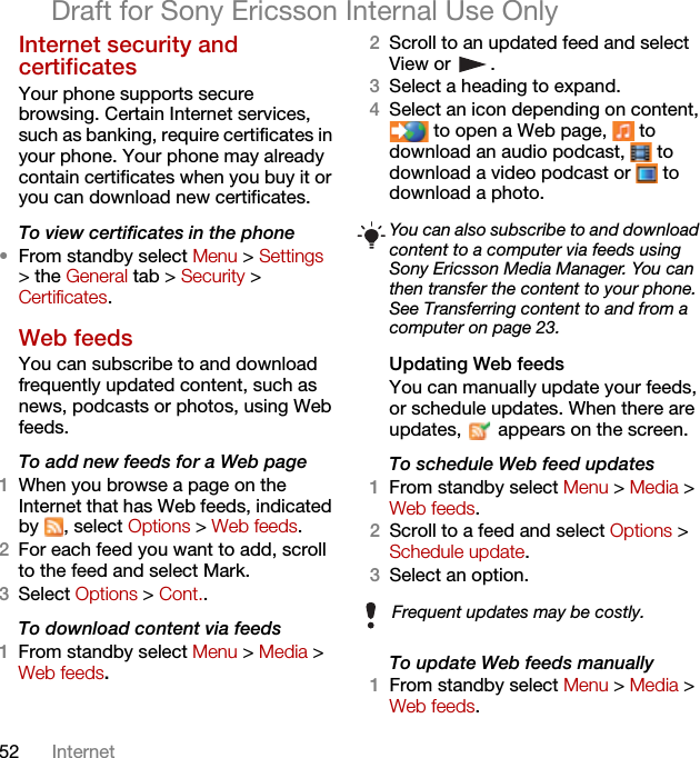 52 InternetDraft for Sony Ericsson Internal Use OnlyInternet security and certificates Your phone supports secure browsing. Certain Internet services, such as banking, require certificates in your phone. Your phone may already contain certificates when you buy it or you can download new certificates.To view certificates in the phone•From standby select Menu &gt; Settings &gt; the General tab &gt; Security &gt; Certificates.Web feeds You can subscribe to and download frequently updated content, such as news, podcasts or photos, using Web feeds.To add new feeds for a Web page1When you browse a page on the Internet that has Web feeds, indicated by , select Options &gt; Web feeds.2For each feed you want to add, scroll to the feed and select Mark.3Select Options &gt; Cont..To download content via feeds1From standby select Menu &gt; Media &gt; Web feeds.2Scroll to an updated feed and select View or  .3Select a heading to expand.4Select an icon depending on content,  to open a Web page,   to download an audio podcast,   to download a video podcast or   to download a photo.Updating Web feedsYou can manually update your feeds, or schedule updates. When there are updates,   appears on the screen.To schedule Web feed updates1From standby select Menu &gt; Media &gt; Web feeds.2Scroll to a feed and select Options &gt; Schedule update.3Select an option.To update Web feeds manually1From standby select Menu &gt; Media &gt; Web feeds.You can also subscribe to and download content to a computer via feeds using Sony Ericsson Media Manager. You can then transfer the content to your phone. See Transferring content to and from a computer on page 23.Frequent updates may be costly.