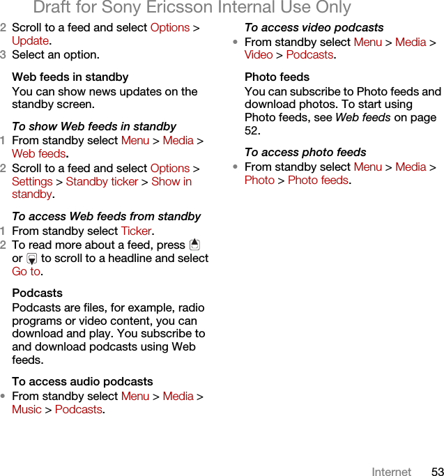 53InternetDraft for Sony Ericsson Internal Use Only2Scroll to a feed and select Options &gt; Update.3Select an option.Web feeds in standbyYou can show news updates on the standby screen.To show Web feeds in standby 1From standby select Menu &gt; Media &gt; Web feeds.2Scroll to a feed and select Options &gt; Settings &gt; Standby ticker &gt; Show in standby.To access Web feeds from standby1From standby select Ticker.2To read more about a feed, press   or   to scroll to a headline and select Go to.PodcastsPodcasts are files, for example, radio programs or video content, you can download and play. You subscribe to and download podcasts using Web feeds.To access audio podcasts•From standby select Menu &gt; Media &gt; Music &gt; Podcasts.To access video podcasts•From standby select Menu &gt; Media &gt; Video &gt; Podcasts.Photo feedsYou can subscribe to Photo feeds and download photos. To start using Photo feeds, see Web feeds on page 52.To access photo feeds•From standby select Menu &gt; Media &gt; Photo &gt; Photo feeds.