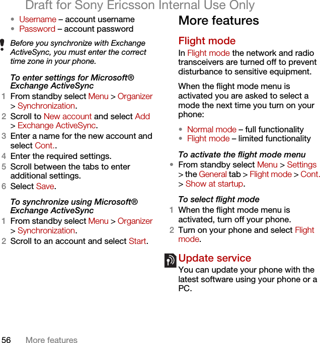 56 More featuresDraft for Sony Ericsson Internal Use Only•Username – account username•Password – account passwordTo enter settings for Microsoft® Exchange ActiveSync1From standby select Menu &gt; Organizer &gt; Synchronization.2Scroll to New account and select Add &gt; Exchange ActiveSync.3Enter a name for the new account and select Cont..4Enter the required settings.5Scroll between the tabs to enter additional settings.6Select Save.To synchronize using Microsoft® Exchange ActiveSync1From standby select Menu &gt; Organizer &gt; Synchronization.2Scroll to an account and select Start.More featuresFlight mode In Flight mode the network and radio transceivers are turned off to prevent disturbance to sensitive equipment.When the flight mode menu is activated you are asked to select a mode the next time you turn on your phone:•Normal mode – full functionality•Flight mode – limited functionalityTo activate the flight mode menu•From standby select Menu &gt; Settings &gt; the General tab &gt; Flight mode &gt; Cont. &gt; Show at startup.To select flight mode1When the flight mode menu is activated, turn off your phone.2Turn on your phone and select Flight mode.Update service You can update your phone with the latest software using your phone or a PC.Before you synchronize with Exchange ActiveSync, you must enter the correct time zone in your phone.