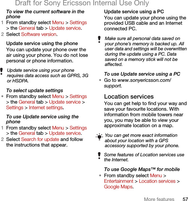 57More featuresDraft for Sony Ericsson Internal Use OnlyTo view the current software in the phone1From standby select Menu &gt; Settings &gt; the General tab &gt; Update service.2Select Software version.Update service using the phoneYou can update your phone over the air using your phone. You do not lose personal or phone information.To select update settings•From standby select Menu &gt; Settings &gt; the General tab &gt; Update service &gt; Settings &gt; Internet settings.To use Update service using the phone1From standby select Menu &gt; Settings &gt; the General tab &gt; Update service.2Select Search for update and follow the instructions that appear.Update service using a PCYou can update your phone using the provided USB cable and an Internet connected PC.To use Update service using a PC•Go to www.sonyericsson.com/support.Location servicesYou can get help to find your way and save your favourite locations. With information from mobile towers near you, you may be able to view your approximate location on a map. To use Google Maps™ for mobile•From standby select Menu &gt; Entertainment &gt; Location services &gt; Google Maps.Update service using your phone requires data access such as GPRS, 3G or HSDPA.Make sure all personal data saved on your phone’s memory is backed up. All user data and settings will be overwritten during the update using a PC. Data saved on a memory stick will not be affected.You can get more exact information about your location with a GPS accessory supported by your phone.Some features of Location services use the Internet.