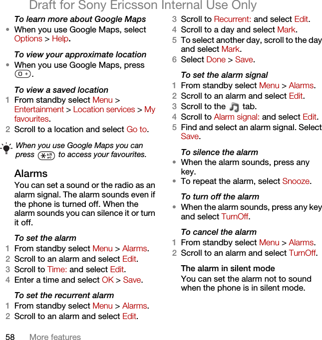 58 More featuresDraft for Sony Ericsson Internal Use OnlyTo learn more about Google Maps•When you use Google Maps, select Options &gt; Help.To view your approximate location•When you use Google Maps, press .To view a saved location1From standby select Menu &gt; Entertainment &gt; Location services &gt; My favourites.2Scroll to a location and select Go to.Alarms You can set a sound or the radio as an alarm signal. The alarm sounds even if the phone is turned off. When the alarm sounds you can silence it or turn it off.To set the alarm1From standby select Menu &gt; Alarms.2Scroll to an alarm and select Edit.3Scroll to Time: and select Edit.4Enter a time and select OK &gt; Save.To set the recurrent alarm1From standby select Menu &gt; Alarms.2Scroll to an alarm and select Edit.3Scroll to Recurrent: and select Edit.4Scroll to a day and select Mark.5To select another day, scroll to the day and select Mark.6Select Done &gt; Save.To set the alarm signal1From standby select Menu &gt; Alarms.2Scroll to an alarm and select Edit.3Scroll to the   tab.4Scroll to Alarm signal: and select Edit.5Find and select an alarm signal. Select Save.To silence the alarm•When the alarm sounds, press any key.•To repeat the alarm, select Snooze.To turn off the alarm•When the alarm sounds, press any key and select TurnOff.To cancel the alarm1From standby select Menu &gt; Alarms.2Scroll to an alarm and select TurnOff.The alarm in silent modeYou can set the alarm not to sound when the phone is in silent mode.When you use Google Maps you can press   to access your favourites.