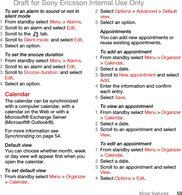 59More featuresDraft for Sony Ericsson Internal Use OnlyTo set an alarm to sound or not in silent mode1From standby select Menu &gt; Alarms.2Scroll to an alarm and select Edit.3Scroll to the   tab.4Scroll to Silent mode: and select Edit.5Select an option.To set the snooze duration1From standby select Menu &gt; Alarms.2Scroll to an alarm and select Edit.3Scroll to Snooze duration: and select Edit.4Select an option.Calendar The calendar can be synchronized with a computer calendar, with a calendar on the Web or with a Microsoft® Exchange Server (Microsoft® Outlook®).For more information see Synchronizing on page 54.Default viewYou can choose whether month, week or day view will appear first when you open the calendar.To set default view1From standby select Menu &gt; Organizer &gt; Calendar.2Select Options &gt; Advanced &gt; Default view.3Select an option.Appointments You can add new appointments or reuse existing appointments.To add an appointment1From standby select Menu &gt; Organizer &gt; Calendar.2Select a date.3Scroll to New appointment and select Add.4Enter the information and confirm each entry.5Select Save.To view an appointment1From standby select Menu &gt; Organizer &gt; Calendar. 2Select a date.3Scroll to an appointment and select View.To edit an appointment1From standby select Menu &gt; Organizer &gt; Calendar.2Select a date.3Scroll to an appointment and select View.4Select Options &gt; Edit.