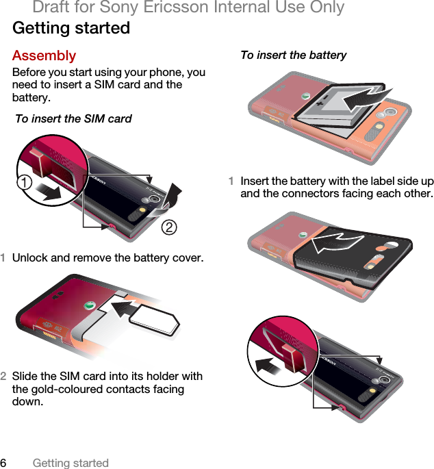 6Getting startedDraft for Sony Ericsson Internal Use OnlyGetting startedAssemblyBefore you start using your phone, you need to insert a SIM card and the battery. To insert the SIM card 1Unlock and remove the battery cover.2Slide the SIM card into its holder with the gold-coloured contacts facing down.To insert the battery 1Insert the battery with the label side up and the connectors facing each other. 