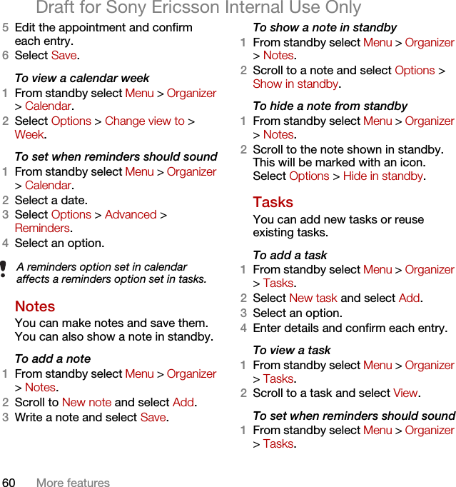 60 More featuresDraft for Sony Ericsson Internal Use Only5Edit the appointment and confirm each entry.6Select Save.To view a calendar week1From standby select Menu &gt; Organizer &gt; Calendar.2Select Options &gt; Change view to &gt; Week.To set when reminders should sound1From standby select Menu &gt; Organizer &gt; Calendar.2Select a date.3Select Options &gt; Advanced &gt; Reminders.4Select an option.Notes You can make notes and save them. You can also show a note in standby.To add a note1From standby select Menu &gt; Organizer &gt; Notes.2Scroll to New note and select Add.3Write a note and select Save.To show a note in standby1From standby select Menu &gt; Organizer &gt; Notes.2Scroll to a note and select Options &gt; Show in standby.To hide a note from standby1From standby select Menu &gt; Organizer &gt; Notes.2Scroll to the note shown in standby. This will be marked with an icon. Select Options &gt; Hide in standby.Tasks You can add new tasks or reuse existing tasks.To add a task1From standby select Menu &gt; Organizer &gt; Tasks.2Select New task and select Add.3Select an option.4Enter details and confirm each entry.To view a task1From standby select Menu &gt; Organizer &gt; Tasks.2Scroll to a task and select View.To set when reminders should sound1From standby select Menu &gt; Organizer &gt; Tasks.A reminders option set in calendar affects a reminders option set in tasks.