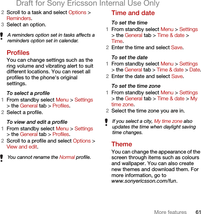 61More featuresDraft for Sony Ericsson Internal Use Only2Scroll to a task and select Options &gt; Reminders.3Select an option. ProfilesYou can change settings such as the ring volume and vibrating alert to suit different locations. You can reset all profiles to the phone&apos;s original settings.To select a profile1From standby select Menu &gt; Settings &gt; the General tab &gt; Profiles.2Select a profile.To view and edit a profile1From standby select Menu &gt; Settings &gt; the General tab &gt; Profiles.2Scroll to a profile and select Options &gt; View and edit.Time and date To set the time1From standby select Menu &gt; Settings &gt; the General tab &gt; Time &amp; date &gt; Time.2Enter the time and select Save.To set the date1From standby select Menu &gt; Settings &gt; the General tab &gt; Time &amp; date &gt; Date.2Enter the date and select Save.To set the time zone 1From standby select Menu &gt; Settings &gt; the General tab &gt; Time &amp; date &gt; My time zone.2Select the time zone you are in.Theme You can change the appearance of the screen through items such as colours and wallpaper. You can also create new themes and download them. For more information, go to www.sonyericsson.com/fun.A reminders option set in tasks affects a reminders option set in calendar.You cannot rename the Normal profile.If you select a city, My time zone also updates the time when daylight saving time changes.