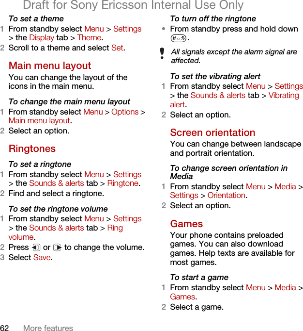 62 More featuresDraft for Sony Ericsson Internal Use OnlyTo set a theme1From standby select Menu &gt; Settings &gt; the Display tab &gt; Theme.2Scroll to a theme and select Set.Main menu layoutYou can change the layout of the icons in the main menu.To change the main menu layout1From standby select Menu &gt; Options &gt; Main menu layout.2Select an option.Ringtones To set a ringtone1From standby select Menu &gt; Settings &gt; the Sounds &amp; alerts tab &gt; Ringtone.2Find and select a ringtone.To set the ringtone volume1From standby select Menu &gt; Settings &gt; the Sounds &amp; alerts tab &gt; Ring volume.2Press   or   to change the volume.3Select Save.To turn off the ringtone•From standby press and hold down .To set the vibrating alert1From standby select Menu &gt; Settings &gt; the Sounds &amp; alerts tab &gt; Vibrating alert.2Select an option.Screen orientationYou can change between landscape and portrait orientation.To change screen orientation in Media1From standby select Menu &gt; Media &gt; Settings &gt; Orientation.2Select an option.Games Your phone contains preloaded games. You can also download games. Help texts are available for most games.To start a game1From standby select Menu &gt; Media &gt; Games.2Select a game.All signals except the alarm signal are affected.