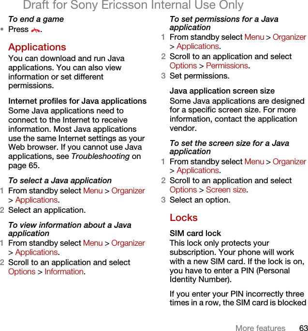 63More featuresDraft for Sony Ericsson Internal Use OnlyTo end a game•Press .Applications You can download and run Java applications. You can also view information or set different permissions.Internet profiles for Java applicationsSome Java applications need to connect to the Internet to receive information. Most Java applications use the same Internet settings as your Web browser. If you cannot use Java applications, see Troubleshooting on page 65.To select a Java application 1From standby select Menu &gt; Organizer &gt; Applications.2Select an application.To view information about a Java application1From standby select Menu &gt; Organizer &gt; Applications.2Scroll to an application and select Options &gt; Information.To set permissions for a Java application1From standby select Menu &gt; Organizer &gt; Applications.2Scroll to an application and select Options &gt; Permissions.3Set permissions.Java application screen sizeSome Java applications are designed for a specific screen size. For more information, contact the application vendor.To set the screen size for a Java application1From standby select Menu &gt; Organizer &gt; Applications.2Scroll to an application and select Options &gt; Screen size.3Select an option.LocksSIM card lock This lock only protects your subscription. Your phone will work with a new SIM card. If the lock is on, you have to enter a PIN (Personal Identity Number).If you enter your PIN incorrectly three times in a row, the SIM card is blocked 