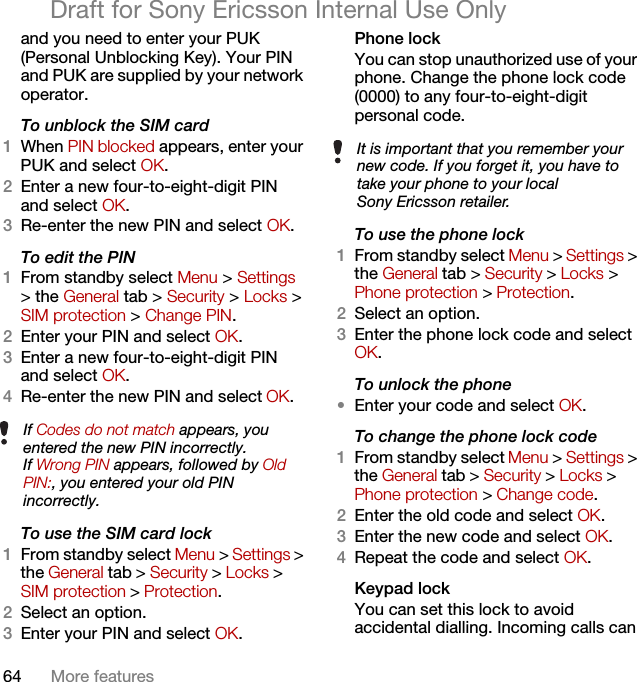 64 More featuresDraft for Sony Ericsson Internal Use Onlyand you need to enter your PUK (Personal Unblocking Key). Your PIN and PUK are supplied by your network operator.To unblock the SIM card 1When PIN blocked appears, enter your PUK and select OK.2Enter a new four-to-eight-digit PIN and select OK.3Re-enter the new PIN and select OK.To edit the PIN 1From standby select Menu &gt; Settings &gt; the General tab &gt; Security &gt; Locks &gt; SIM protection &gt; Change PIN.2Enter your PIN and select OK.3Enter a new four-to-eight-digit PIN and select OK.4Re-enter the new PIN and select OK.To use the SIM card lock 1From standby select Menu &gt; Settings &gt; the General tab &gt; Security &gt; Locks &gt; SIM protection &gt; Protection.2Select an option.3Enter your PIN and select OK.Phone lockYou can stop unauthorized use of your phone. Change the phone lock code (0000) to any four-to-eight-digit personal code.To use the phone lock 1From standby select Menu &gt; Settings &gt; the General tab &gt; Security &gt; Locks &gt; Phone protection &gt; Protection.2Select an option.3Enter the phone lock code and select OK.To unlock the phone•Enter your code and select OK.To change the phone lock code1From standby select Menu &gt; Settings &gt; the General tab &gt; Security &gt; Locks &gt; Phone protection &gt; Change code.2Enter the old code and select OK.3Enter the new code and select OK.4Repeat the code and select OK.Keypad lock You can set this lock to avoid accidental dialling. Incoming calls can If Codes do not match appears, you entered the new PIN incorrectly.If Wrong PIN appears, followed by Old PIN:, you entered your old PIN incorrectly.It is important that you remember your new code. If you forget it, you have to take your phone to your local Sony Ericsson retailer.