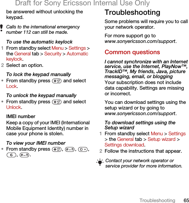 65TroubleshootingDraft for Sony Ericsson Internal Use Onlybe answered without unlocking the keypad.To use the automatic keylock 1From standby select Menu &gt; Settings &gt; the General tab &gt; Security &gt; Automatic keylock.2Select an option.To lock the keypad manually•From standby press   and select Lock.To unlock the keypad manually•From standby press   and select Unlock.IMEI number Keep a copy of your IMEI (International Mobile Equipment Identity) number in case your phone is stolen.To view your IMEI number•From standby press  ,  ,  , , .TroubleshootingSome problems will require you to call your network operator.For more support go to www.sonyericsson.com/support.Common questionsI cannot synchronize with an Internet service, use the Internet, PlayNow™, TrackID™, My friends, Java, picture messaging, email, or blogging Your subscription does not include data capability. Settings are missing or incorrect.You can download settings using the setup wizard or by going to www.sonyericsson.com/support.To download settings using the Setup wizard 1From standby select Menu &gt; Settings &gt; the General tab &gt; Setup wizard &gt; Settings download.2Follow the instructions that appear.Calls to the international emergency number 112 can still be made.Contact your network operator or service provider for more information.