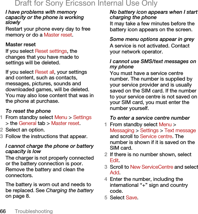 66 TroubleshootingDraft for Sony Ericsson Internal Use OnlyI have problems with memory capacity or the phone is working slowlyRestart your phone every day to free memory or do a Master reset.Master reset If you select Reset settings, the changes that you have made to settings will be deleted.If you select Reset all, your settings and content, such as contacts, messages, pictures, sounds and downloaded games, will be deleted. You may also lose content that was in the phone at purchase.To reset the phone 1From standby select Menu &gt; Settings &gt; the General tab &gt; Master reset.2Select an option.3Follow the instructions that appear.I cannot charge the phone or battery capacity is lowThe charger is not properly connected or the battery connection is poor. Remove the battery and clean the connectors.The battery is worn out and needs to be replaced. See Charging the battery on page 8.No battery icon appears when I start charging the phoneIt may take a few minutes before the battery icon appears on the screen.Some menu options appear in greyA service is not activated. Contact your network operator.I cannot use SMS/text messages on my phoneYou must have a service centre number. The number is supplied by your service provider and is usually saved on the SIM card. If the number to your service centre is not saved on your SIM card, you must enter the number yourself.To enter a service centre number1From standby select Menu &gt;Messaging &gt; Settings &gt; Text message and scroll to Service centre. The number is shown if it is saved on the SIM card.2If there is no number shown, select Edit.3Scroll to New ServiceCentre and select Add.4Enter the number, including the international “+” sign and country code.5Select Save.