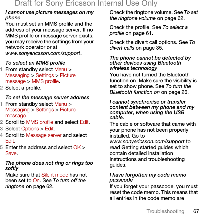 67TroubleshootingDraft for Sony Ericsson Internal Use OnlyI cannot use picture messages on my phoneYou must set an MMS profile and the address of your message server. If no MMS profile or message server exists, you may receive the settings from your network operator or at www.sonyericsson.com/support. To select an MMS profile1From standby select Menu &gt; Messaging &gt; Settings &gt; Picture message &gt; MMS profile.2Select a profile.To set the message server address1From standby select Menu &gt; Messaging &gt; Settings &gt; Picture message.2Scroll to MMS profile and select Edit.3Select Options &gt; Edit.4Scroll to Message server and select Edit.5Enter the address and select OK &gt; Save.The phone does not ring or rings too softlyMake sure that Silent mode has not been set to On. See To turn off the ringtone on page 62.Check the ringtone volume. See To set the ringtone volume on page 62.Check the profile. See To select a profile on page 61.Check the divert call options. See To divert calls on page 35.The phone cannot be detected by other devices using Bluetooth wireless technologyYou have not turned the Bluetooth function on. Make sure the visibility is set to show phone. See To turn the Bluetooth function on on page 26.I cannot synchronise or transfer content between my phone and my computer, when using the USB cable.The cable or software that came with your phone has not been properly installed. Go to www.sonyericsson.com/support to read Getting started guides which contain detailed installation instructions and troubleshooting guides.I have forgotten my code memo passcodeIf you forget your passcode, you must reset the code memo. This means that all entries in the code memo are 