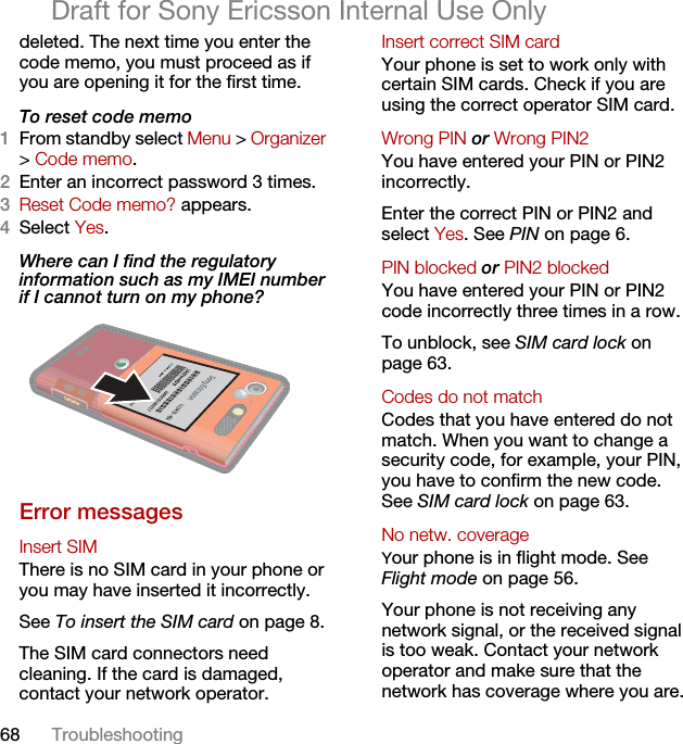 68 TroubleshootingDraft for Sony Ericsson Internal Use Onlydeleted. The next time you enter the code memo, you must proceed as if you are opening it for the first time.To reset code memo1From standby select Menu &gt; Organizer &gt; Code memo.2Enter an incorrect password 3 times. 3Reset Code memo? appears.4Select Yes. Where can I find the regulatory information such as my IMEI number if I cannot turn on my phone?  Error messagesInsert SIM There is no SIM card in your phone or you may have inserted it incorrectly.See To insert the SIM card on page 8.The SIM card connectors need cleaning. If the card is damaged, contact your network operator.Insert correct SIM card Your phone is set to work only with certain SIM cards. Check if you are using the correct operator SIM card.Wrong PIN or Wrong PIN2 You have entered your PIN or PIN2 incorrectly.Enter the correct PIN or PIN2 and select Yes. See PIN on page 6.PIN blocked or PIN2 blocked You have entered your PIN or PIN2 code incorrectly three times in a row.To unblock, see SIM card lock on page 63.Codes do not match Codes that you have entered do not match. When you want to change a security code, for example, your PIN, you have to confirm the new code. See SIM card lock on page 63.No netw. coverageYour phone is in flight mode. See Flight mode on page 56.Your phone is not receiving any network signal, or the received signal is too weak. Contact your network operator and make sure that the network has coverage where you are.