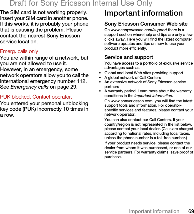 69Important informationDraft for Sony Ericsson Internal Use OnlyThe SIM card is not working properly. Insert your SIM card in another phone. If this works, it is probably your phone that is causing the problem. Please contact the nearest Sony Ericsson service location.Emerg. calls only You are within range of a network, but you are not allowed to use it. However, in an emergency, some network operators allow you to call the international emergency number 112. See Emergency calls on page 29.PUK blocked. Contact operator. You entered your personal unblocking key code (PUK) incorrectly 10 times in a row.Important informationSony Ericsson Consumer Web siteOn www.sonyericsson.com/support there is a support section where help and tips are only a few clicks away. Here you will find the latest computer software updates and tips on how to use your product more efficiently.Service and supportYou have access to a portfolio of exclusive service advantages such as:• Global and local Web sites providing support• A global network of Call Centers• An extensive network of Sony Ericsson service partners• A warranty period. Learn more about the warranty conditions in the Important information.On www.sonyericsson.com, you will find the latest support tools and information. For operator-specific services and features, please contact your network operator.You can also contact our Call Centers. If your country/region is not represented in the list below, please contact your local dealer. (Calls are charged according to national rates, including local taxes, unless the phone number is a toll-free number.)If your product needs service, please contact the dealer from whom it was purchased, or one of our service partners. For warranty claims, save proof of purchase.