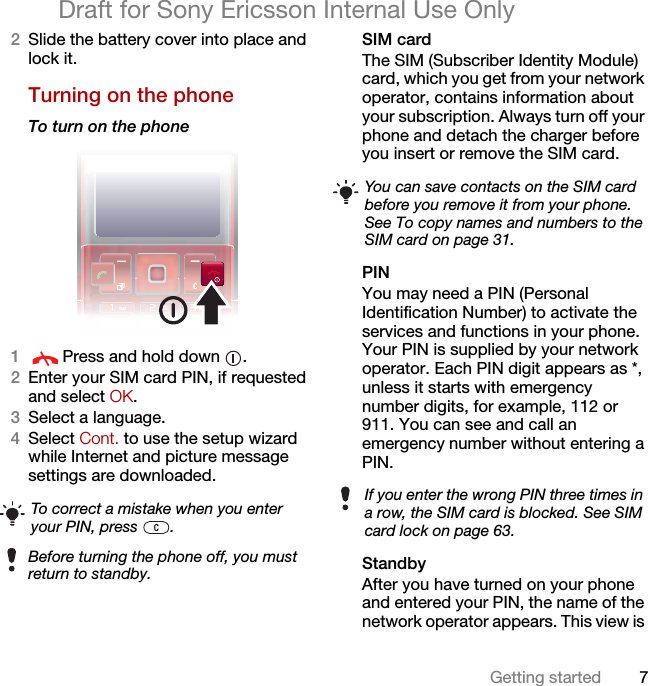 7Getting startedDraft for Sony Ericsson Internal Use Only2Slide the battery cover into place and lock it.Turning on the phone To turn on the phone 1Press and hold down  .2Enter your SIM card PIN, if requested and select OK.3Select a language.4Select Cont. to use the setup wizard while Internet and picture message settings are downloaded. SIM cardThe SIM (Subscriber Identity Module) card, which you get from your network operator, contains information about your subscription. Always turn off your phone and detach the charger before you insert or remove the SIM card.PINYou may need a PIN (Personal Identification Number) to activate the services and functions in your phone. Your PIN is supplied by your network operator. Each PIN digit appears as *, unless it starts with emergency number digits, for example, 112 or 911. You can see and call an emergency number without entering a PIN.StandbyAfter you have turned on your phone and entered your PIN, the name of the network operator appears. This view is To correct a mistake when you enter your PIN, press  .Before turning the phone off, you must return to standby.You can save contacts on the SIM card before you remove it from your phone. See To copy names and numbers to the SIM card on page 31.If you enter the wrong PIN three times in a row, the SIM card is blocked. See SIM card lock on page 63.