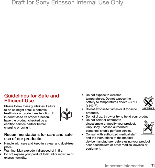 71Important informationDraft for Sony Ericsson Internal Use OnlyGuidelines for Safe and Efficient Use Please follow these guidelines. Failure to do so might entail a potential      health risk or product malfunction. If in doubt as to its proper function, have the product checked by a certified service partner before charging or using it.Recommendations for care and safe use of our products• Handle with care and keep in a clean and dust-free place.• Warning! May explode if disposed of in fire.• Do not expose your product to liquid or moisture or excess humidity.• Do not expose to extreme temperatures. Do not expose the battery to temperatures above +60°C (+140°F).• Do not expose to flames or lit tobacco products. • Do not drop, throw or try to bend your product.• Do not paint or attempt to disassemble or modify your product. Only Sony Ericsson authorized personnel should perform service.   • Consult with authorized medical staff and the instructions of the medical device manufacturer before using your product near pacemakers or other medical devices or equipment.