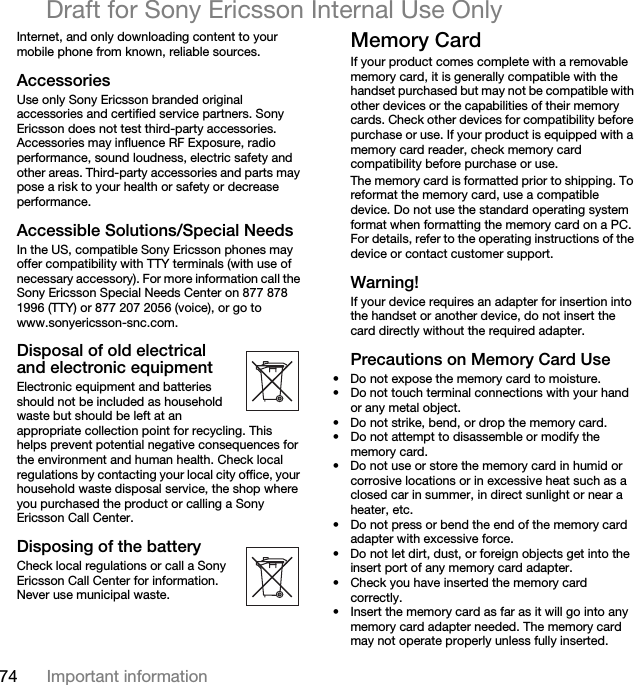 74 Important informationDraft for Sony Ericsson Internal Use OnlyInternet, and only downloading content to your mobile phone from known, reliable sources.AccessoriesUse only Sony Ericsson branded original accessories and certified service partners. Sony Ericsson does not test third-party accessories. Accessories may influence RF Exposure, radio performance, sound loudness, electric safety and other areas. Third-party accessories and parts may pose a risk to your health or safety or decrease performance.Accessible Solutions/Special NeedsIn the US, compatible Sony Ericsson phones may offer compatibility with TTY terminals (with use of necessary accessory). For more information call the Sony Ericsson Special Needs Center on 877 878 1996 (TTY) or 877 207 2056 (voice), or go to www.sonyericsson-snc.com.Disposal of old electrical and electronic equipmentElectronic equipment and batteries should not be included as household waste but should be left at an appropriate collection point for recycling. This helps prevent potential negative consequences for the environment and human health. Check local regulations by contacting your local city office, your household waste disposal service, the shop where you purchased the product or calling a Sony Ericsson Call Center.Disposing of the batteryCheck local regulations or call a Sony Ericsson Call Center for information. Never use municipal waste.Memory CardIf your product comes complete with a removable memory card, it is generally compatible with the handset purchased but may not be compatible with other devices or the capabilities of their memory cards. Check other devices for compatibility before purchase or use. If your product is equipped with a memory card reader, check memory card compatibility before purchase or use.The memory card is formatted prior to shipping. To reformat the memory card, use a compatible device. Do not use the standard operating system format when formatting the memory card on a PC. For details, refer to the operating instructions of the device or contact customer support.Warning!If your device requires an adapter for insertion into the handset or another device, do not insert the card directly without the required adapter.Precautions on Memory Card Use• Do not expose the memory card to moisture.• Do not touch terminal connections with your hand or any metal object.• Do not strike, bend, or drop the memory card.• Do not attempt to disassemble or modify the memory card.• Do not use or store the memory card in humid or corrosive locations or in excessive heat such as a closed car in summer, in direct sunlight or near a heater, etc.• Do not press or bend the end of the memory card adapter with excessive force.• Do not let dirt, dust, or foreign objects get into the insert port of any memory card adapter.• Check you have inserted the memory card correctly.• Insert the memory card as far as it will go into any memory card adapter needed. The memory card may not operate properly unless fully inserted.