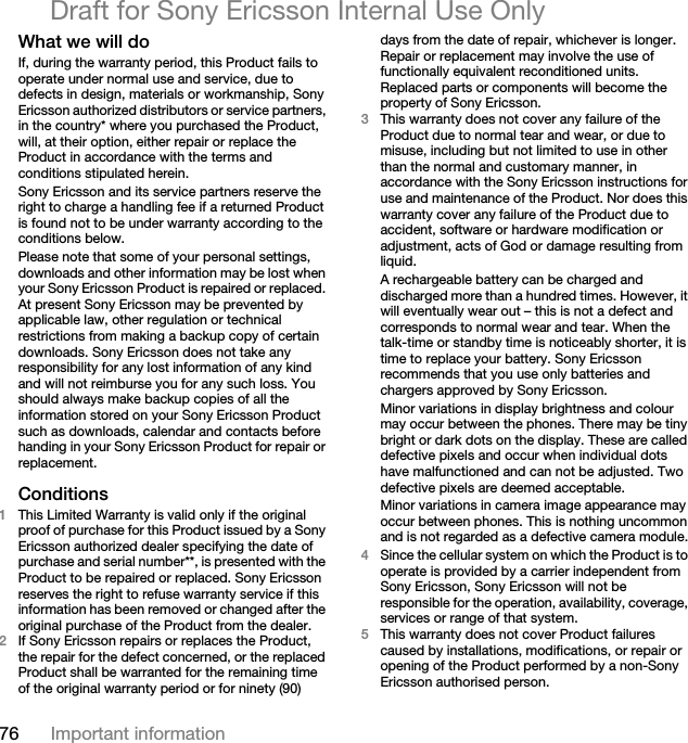 76 Important informationDraft for Sony Ericsson Internal Use OnlyWhat we will do If, during the warranty period, this Product fails to operate under normal use and service, due to defects in design, materials or workmanship, Sony Ericsson authorized distributors or service partners, in the country* where you purchased the Product, will, at their option, either repair or replace the Product in accordance with the terms and conditions stipulated herein.Sony Ericsson and its service partners reserve the right to charge a handling fee if a returned Product is found not to be under warranty according to the conditions below.Please note that some of your personal settings, downloads and other information may be lost when your Sony Ericsson Product is repaired or replaced. At present Sony Ericsson may be prevented by applicable law, other regulation or technical restrictions from making a backup copy of certain downloads. Sony Ericsson does not take any responsibility for any lost information of any kind and will not reimburse you for any such loss. You should always make backup copies of all the information stored on your Sony Ericsson Product such as downloads, calendar and contacts before handing in your Sony Ericsson Product for repair or replacement.Conditions 1This Limited Warranty is valid only if the original proof of purchase for this Product issued by a Sony Ericsson authorized dealer specifying the date of purchase and serial number**, is presented with the Product to be repaired or replaced. Sony Ericsson reserves the right to refuse warranty service if this information has been removed or changed after the original purchase of the Product from the dealer. 2If Sony Ericsson repairs or replaces the Product, the repair for the defect concerned, or the replaced Product shall be warranted for the remaining time of the original warranty period or for ninety (90) days from the date of repair, whichever is longer. Repair or replacement may involve the use of functionally equivalent reconditioned units. Replaced parts or components will become the property of Sony Ericsson.3This warranty does not cover any failure of the Product due to normal tear and wear, or due to misuse, including but not limited to use in other than the normal and customary manner, in accordance with the Sony Ericsson instructions for use and maintenance of the Product. Nor does this warranty cover any failure of the Product due to accident, software or hardware modification or adjustment, acts of God or damage resulting from liquid.A rechargeable battery can be charged and discharged more than a hundred times. However, it will eventually wear out – this is not a defect and corresponds to normal wear and tear. When the talk-time or standby time is noticeably shorter, it is time to replace your battery. Sony Ericsson recommends that you use only batteries and chargers approved by Sony Ericsson.Minor variations in display brightness and colour may occur between the phones. There may be tiny bright or dark dots on the display. These are called defective pixels and occur when individual dots have malfunctioned and can not be adjusted. Two defective pixels are deemed acceptable.Minor variations in camera image appearance may occur between phones. This is nothing uncommon and is not regarded as a defective camera module.4Since the cellular system on which the Product is to operate is provided by a carrier independent from Sony Ericsson, Sony Ericsson will not be responsible for the operation, availability, coverage, services or range of that system.5This warranty does not cover Product failures caused by installations, modifications, or repair or opening of the Product performed by a non-Sony Ericsson authorised person.