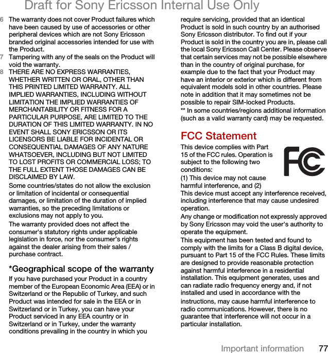 77Important informationDraft for Sony Ericsson Internal Use Only6The warranty does not cover Product failures which have been caused by use of accessories or other peripheral devices which are not Sony Ericsson branded original accessories intended for use with the Product.7Tampering with any of the seals on the Product will void the warranty.8THERE ARE NO EXPRESS WARRANTIES, WHETHER WRITTEN OR ORAL, OTHER THAN THIS PRINTED LIMITED WARRANTY. ALL IMPLIED WARRANTIES, INCLUDING WITHOUT LIMITATION THE IMPLIED WARRANTIES OF MERCHANTABILITY OR FITNESS FOR A PARTICULAR PURPOSE, ARE LIMITED TO THE DURATION OF THIS LIMITED WARRANTY. IN NO EVENT SHALL SONY ERICSSON OR ITS LICENSORS BE LIABLE FOR INCIDENTAL OR CONSEQUENTIAL DAMAGES OF ANY NATURE WHATSOEVER, INCLUDING BUT NOT LIMITED TO LOST PROFITS OR COMMERCIAL LOSS; TO THE FULL EXTENT THOSE DAMAGES CAN BE DISCLAIMED BY LAW. Some countries/states do not allow the exclusion or limitation of incidental or consequential damages, or limitation of the duration of implied warranties, so the preceding limitations or exclusions may not apply to you. The warranty provided does not affect the consumer&apos;s statutory rights under applicable legislation in force, nor the consumer’s rights against the dealer arising from their sales / purchase contract.*Geographical scope of the warrantyIf you have purchased your Product in a country member of the European Economic Area (EEA) or in Switzerland or the Republic of Turkey, and such Product was intended for sale in the EEA or in Switzerland or in Turkey, you can have your Product serviced in any EEA country or in Switzerland or in Turkey, under the warranty conditions prevailing in the country in which you require servicing, provided that an identical Product is sold in such country by an authorised Sony Ericsson distributor. To find out if your Product is sold in the country you are in, please call the local Sony Ericsson Call Center. Please observe that certain services may not be possible elsewhere than in the country of original purchase, for example due to the fact that your Product may have an interior or exterior which is different from equivalent models sold in other countries. Please note in addition that it may sometimes not be possible to repair SIM-locked Products.** In some countries/regions additional information (such as a valid warranty card) may be requested.FCC StatementThis device complies with Part 15 of the FCC rules. Operation is subject to the following two conditions:(1) This device may not cause harmful interference, and (2) This device must accept any interference received, including interference that may cause undesired operation.Any change or modification not expressly approved by Sony Ericsson may void the user&apos;s authority to operate the equipment.This equipment has been tested and found to comply with the limits for a Class B digital device, pursuant to Part 15 of the FCC Rules. These limits are designed to provide reasonable protection against harmful interference in a residential installation. This equipment generates, uses and can radiate radio frequency energy and, if not installed and used in accordance with theinstructions, may cause harmful interference to radio communications. However, there is no guarantee that interference will not occur in a particular installation.