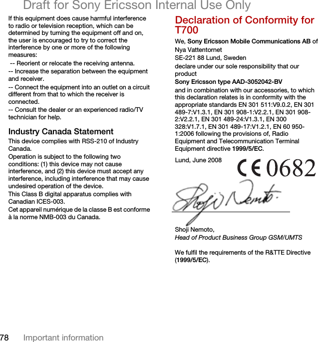 78 Important informationDraft for Sony Ericsson Internal Use OnlyIf this equipment does cause harmful interference to radio or television reception, which can be determined by turning the equipment off and on, the user is encouraged to try to correct the interference by one or more of the following measures: -- Reorient or relocate the receiving antenna.-- Increase the separation between the equipment and receiver.-- Connect the equipment into an outlet on a circuit different from that to which the receiver is connected.-- Consult the dealer or an experienced radio/TV technician for help.Industry Canada StatementThis device complies with RSS-210 of Industry Canada.Operation is subject to the following two conditions: (1) this device may not cause interference, and (2) this device must accept any interference, including interference that may cause undesired operation of the device. This Class B digital apparatus complies with Canadian ICES-003.Cet appareil numérique de la classe B est conforme à la norme NMB-003 du Canada.Declaration of Conformity for T700We, Sony Ericsson Mobile Communications AB ofNya VattentornetSE-221 88 Lund, Swedendeclare under our sole responsibility that our productSony Ericsson type AAD-3052042-BVand in combination with our accessories, to which this declaration relates is in conformity with the appropriate standards EN 301 511:V9.0.2, EN 301 489-7:V1.3.1, EN 301 908-1:V2.2.1, EN 301 908-2:V2.2.1, EN 301 489-24:V1.3.1, EN 300 328:V1.7.1, EN 301 489-17:V1.2.1, EN 60 950-1:2006 following the provisions of, Radio Equipment and Telecommunication Terminal Equipment directive 1999/5/EC. We fulfil the requirements of the R&amp;TTE Directive (1999/5/EC).Lund, June 2008Shoji Nemoto,Head of Product Business Group GSM/UMTS