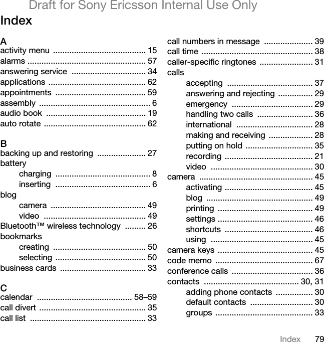79IndexDraft for Sony Ericsson Internal Use OnlyIndexAactivity menu  ........................................ 15alarms ................................................... 57answering service  ................................ 34applications .......................................... 62appointments ....................................... 59assembly ................................................ 6audio book  ........................................... 19auto rotate ............................................ 62Bbacking up and restoring  ..................... 27batterycharging ......................................... 8inserting ......................................... 6blogcamera ......................................... 49video ............................................ 49Bluetooth™ wireless technology  ......... 26bookmarkscreating ........................................ 50selecting ....................................... 50business cards  ..................................... 33Ccalendar ......................................... 58–59call divert .............................................. 35call list  .................................................. 33call numbers in message  ..................... 39call time ................................................ 38caller-specific ringtones ....................... 31callsaccepting ..................................... 37answering and rejecting  ............... 29emergency ................................... 29handling two calls  ........................ 36international ................................. 28making and receiving  ................... 28putting on hold ............................. 35recording ...................................... 21video ............................................ 30camera ................................................. 45activating ...................................... 45blog .............................................. 49printing ......................................... 49settings ......................................... 46shortcuts ...................................... 46using ............................................ 45camera keys ......................................... 45code memo  .......................................... 67conference calls  ................................... 36contacts ......................................... 30, 31adding phone contacts  ................ 30default contacts  ........................... 30groups .......................................... 33