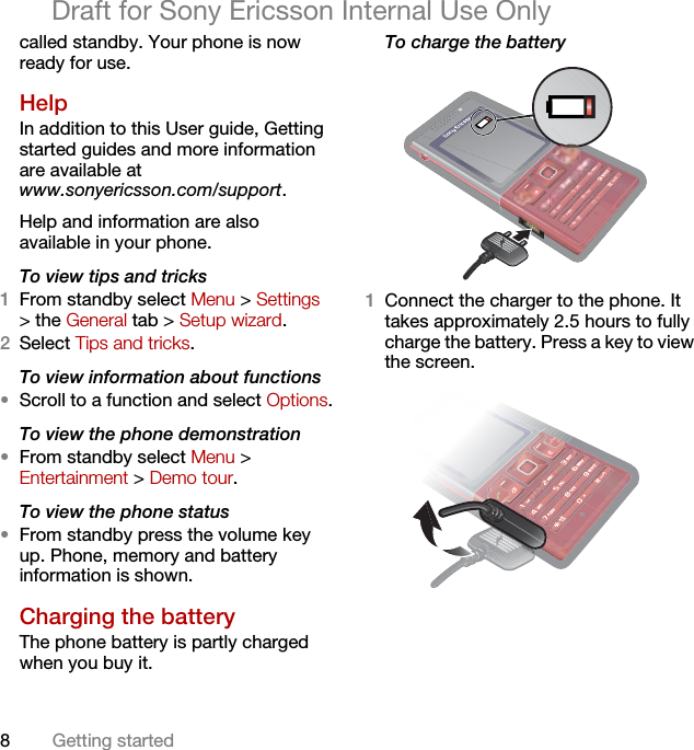 8Getting startedDraft for Sony Ericsson Internal Use Onlycalled standby. Your phone is now ready for use.Help In addition to this User guide, Getting started guides and more information are available at www.sonyericsson.com/support.Help and information are also available in your phone.To view tips and tricks1From standby select Menu &gt; Settings &gt; the General tab &gt; Setup wizard.2Select Tips and tricks.To view information about functions•Scroll to a function and select Options.To view the phone demonstration•From standby select Menu &gt; Entertainment &gt; Demo tour.To view the phone status•From standby press the volume key up. Phone, memory and battery information is shown.Charging the batteryThe phone battery is partly charged when you buy it.To charge the battery  1Connect the charger to the phone. It takes approximately 2.5 hours to fully charge the battery. Press a key to view the screen. 