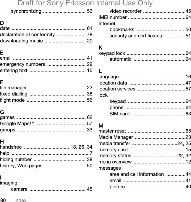 80 IndexDraft for Sony Ericsson Internal Use Onlysynchronizing ............................... 53Ddate ...................................................... 61declaration of conformity  ..................... 78downloading music .............................. 20Eemail ..................................................... 41emergency numbers  ............................ 29entering text  ......................................... 16Ffile manager  ......................................... 22fixed dialling  ......................................... 38flight mode  ........................................... 56Ggames .................................................. 62Google Maps™ .................................... 57groups .................................................. 33Hhandsfree  ................................. 18, 26, 34help ........................................................ 7hiding number  ...................................... 38history, Web pages  .............................. 50Iimagingcamera ......................................... 45video recorder ...............................45IMEI number ..........................................64Internetbookmarks ....................................50security and certificates ................51Kkeypad lock ...........................................64automatic ......................................64Llanguage ...............................................16location data  .........................................47location services  ...................................57lockkeypad ..........................................64phone ............................................64SIM card  .......................................63Mmaster reset  ..........................................65Media Manager  .....................................23media transfer  .................................24, 25memory card .........................................15memory status  ................................22, 32menu overview ......................................12messagesarea and cell information  ..............44email .............................................41picture ...........................................40