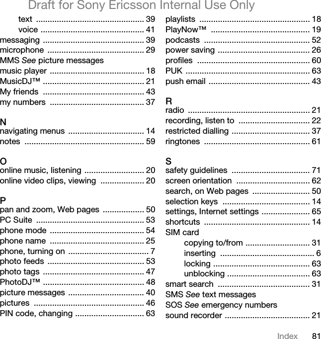81IndexDraft for Sony Ericsson Internal Use Onlytext ............................................... 39voice ............................................. 41messaging ............................................ 39microphone .......................................... 29MMS See picture messagesmusic player ......................................... 18MusicDJ™ ............................................ 21My friends  ............................................ 43my numbers  ......................................... 37Nnavigating menus  ................................. 14notes .................................................... 59Oonline music, listening .......................... 20online video clips, viewing  ................... 20Ppan and zoom, Web pages  .................. 50PC Suite  ............................................... 53phone mode  ......................................... 54phone name  ......................................... 25phone, turning on  ................................... 7photo feeds  .......................................... 53photo tags  ............................................ 47PhotoDJ™ ............................................ 48picture messages ................................. 40pictures ................................................ 46PIN code, changing .............................. 63playlists ................................................ 18PlayNow™ ........................................... 19podcasts .............................................. 52power saving ........................................ 26profiles ................................................. 60PUK ...................................................... 63push email ............................................ 43Rradio ..................................................... 21recording, listen to  ............................... 22restricted dialling .................................. 37ringtones .............................................. 61Ssafety guidelines  .................................. 71screen orientation  ................................ 62search, on Web pages  ......................... 50selection keys  ...................................... 14settings, Internet settings ..................... 65shortcuts .............................................. 14SIM cardcopying to/from ............................ 31inserting ......................................... 6locking .......................................... 63unblocking .................................... 63smart search  ........................................ 31SMS See text messagesSOS See emergency numberssound recorder ..................................... 21