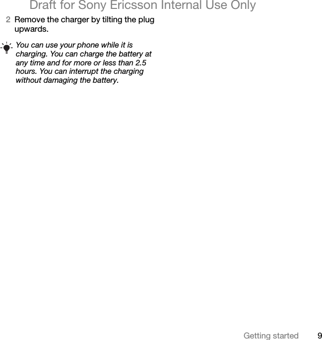 9Getting startedDraft for Sony Ericsson Internal Use Only2Remove the charger by tilting the plug upwards.You can use your phone while it is charging. You can charge the battery at any time and for more or less than 2.5 hours. You can interrupt the charging without damaging the battery.