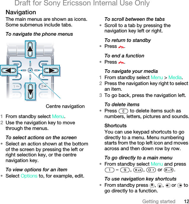 12Getting startedDraft for Sony Ericsson Internal Use OnlyNavigation The main menus are shown as icons. Some submenus include tabs. To navigate the phone menus   1From standby select Menu.2Use the navigation key to move through the menus.To select actions on the screen•Select an action shown at the bottom of the screen by pressing the left or right selection key, or the centre navigation key.To view options for an item•Select Options to, for example, edit.To scroll between the tabs•Scroll to a tab by pressing the navigation key left or right.To return to standby•Press .To end a function•Press .To navigate your media1From standby select Menu &gt; Media.2Press the navigation key right to select an item.3To go back, press the navigation left.To delete items•Press   to delete items such as numbers, letters, pictures and sounds.ShortcutsYou can use keypad shortcuts to go directly to a menu. Menu numbering starts from the top left icon and moves across and then down row by row.To go directly to a main menu•From standby select Menu and press  –  ,  ,   or  .To use navigation key shortcuts•From standby press  ,  ,  or   to go directly to a function.Centre navigation 