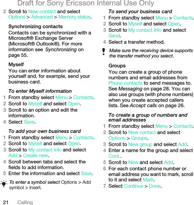 21 CallingDraft for Sony Ericsson Internal Use Only2Scroll to New contact and select Options &gt; Advanced &gt; Memory status.Synchronizing contactsContacts can be synchronized with a Microsoft® Exchange Server (Microsoft® Outlook®). For more information see Synchronizing on page 55.MyselfYou can enter information about yourself and, for example, send your business card.To enter Myself information1From standby select Menu &gt; Contacts.2Scroll to Myself and select Open.3Scroll to an option and edit the information.4Select Save.To add your own business card1From standby select Menu &gt; Contacts.2Scroll to Myself and select Open.3Scroll to My contact info and select Add &gt; Create new.4Scroll between tabs and select the fields to add information.5Enter the information and select Save.To send your business card1From standby select Menu &gt; Contacts.2Scroll to Myself and select Open.3Scroll to My contact info and select Send.4Select a transfer method.Groups You can create a group of phone numbers and email addresses from Phone contacts to send messages to. See Messaging on page 28. You can also use groups (with phone numbers) when you create accepted callers lists. See Accept calls on page 26.To create a group of numbers and email addresses1From standby select Menu &gt; Contacts.2Scroll to New contact and select Options &gt; Groups.3Scroll to New group and select Add.4Enter a name for the group and select Cont..5Scroll to New and select Add.6For each contact phone number or email address you want to mark, scroll to it and select Mark.7Select Continue &gt; Done.To enter a symbol select Options &gt; Add symbol &gt; Insert.Make sure the receiving device supports the transfer method you select.