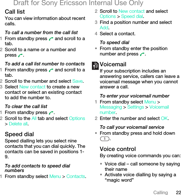 22CallingDraft for Sony Ericsson Internal Use OnlyCall listYou can view information about recent calls.To call a number from the call list1From standby press   and scroll to a tab.2Scroll to a name or a number and press .To add a call list number to contacts1From standby press   and scroll to a tab.2Scroll to the number and select Save.3Select New contact to create a new contact or select an existing contact to add the number to.To clear the call list1From standby press  .2Scroll to the All tab and select Options &gt; Delete all.Speed dialSpeed dialling lets you select nine contacts that you can dial quickly. The contacts can be saved in positions 1-9.To add contacts to speed dial numbers1From standby select Menu &gt; Contacts.2Scroll to New contact and select Options &gt; Speed dial.3Find a position number and select Add.4Select a contact.To speed dial•From standby enter the position number and press  .VoicemailIf your subscription includes an answering service, callers can leave a voicemail message when you cannot answer a call.To enter your voicemail number1From standby select Menu &gt; Messaging &gt; Settings &gt; Voicemail number.2Enter the number and select OK.To call your voicemail service•From standby press and hold down .Voice control By creating voice commands you can:•Voice dial – call someone by saying their name•Activate voice dialling by saying a “magic word”