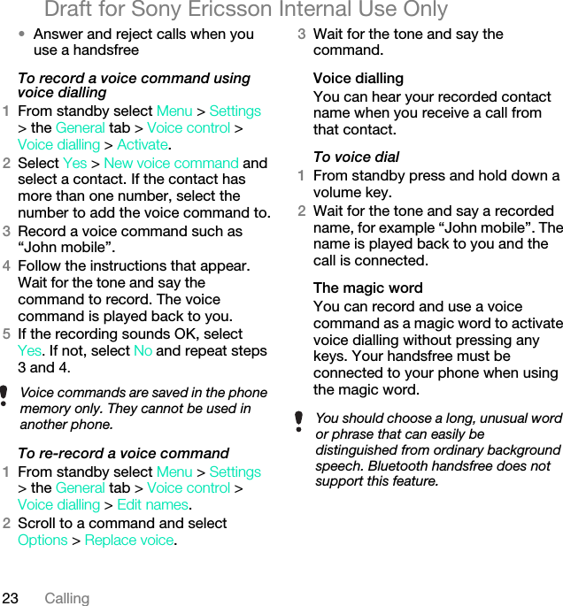 23 CallingDraft for Sony Ericsson Internal Use Only•Answer and reject calls when you use a handsfreeTo record a voice command using voice dialling1From standby select Menu &gt; Settings &gt; the General tab &gt; Voice control &gt; Voice dialling &gt; Activate.2Select Yes &gt; New voice command and select a contact. If the contact has more than one number, select the number to add the voice command to.3Record a voice command such as “John mobile”.4Follow the instructions that appear. Wait for the tone and say the command to record. The voice command is played back to you.5If the recording sounds OK, selectYes. If not, select No and repeat steps 3 and 4.To re-record a voice command1From standby select Menu &gt; Settings &gt; the General tab &gt; Voice control &gt; Voice dialling &gt; Edit names.2Scroll to a command and select Options &gt; Replace voice.3Wait for the tone and say the command.Voice diallingYou can hear your recorded contact name when you receive a call from that contact.To voice dial1From standby press and hold down a volume key.2Wait for the tone and say a recorded name, for example “John mobile”. The name is played back to you and the call is connected.The magic word You can record and use a voice command as a magic word to activate voice dialling without pressing any keys. Your handsfree must be connected to your phone when using the magic word.Voice commands are saved in the phone memory only. They cannot be used in another phone. You should choose a long, unusual word or phrase that can easily be distinguished from ordinary background speech. Bluetooth handsfree does not support this feature.