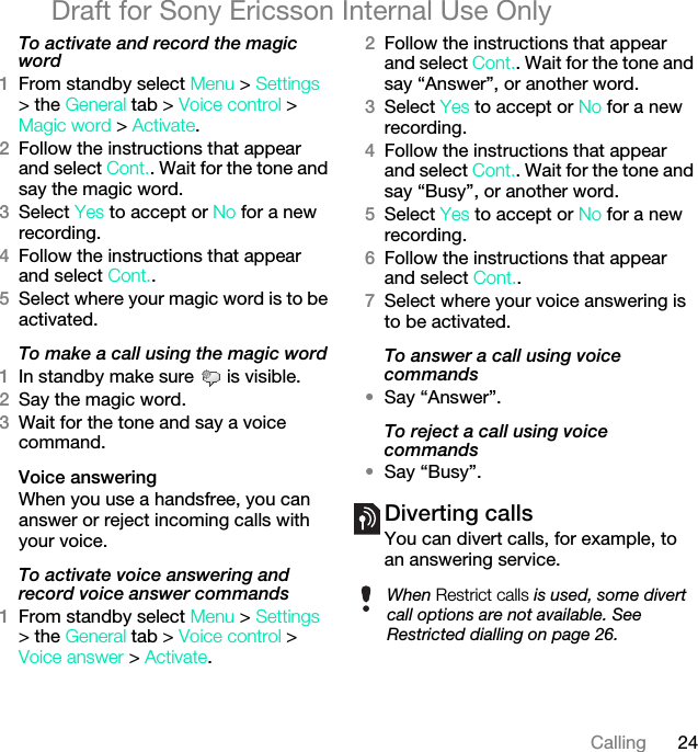 24CallingDraft for Sony Ericsson Internal Use OnlyTo activate and record the magic word1From standby select Menu &gt; Settings &gt; the General tab &gt; Voice control &gt; Magic word &gt; Activate.2Follow the instructions that appear and select Cont.. Wait for the tone and say the magic word.3Select Yes to accept or No for a new recording.4Follow the instructions that appear and select Cont..5Select where your magic word is to be activated.To make a call using the magic word1In standby make sure   is visible.2Say the magic word.3Wait for the tone and say a voice command.Voice answering When you use a handsfree, you can answer or reject incoming calls with your voice.To activate voice answering and record voice answer commands1From standby select Menu &gt; Settings &gt; the General tab &gt; Voice control &gt; Voice answer &gt; Activate.2Follow the instructions that appear and select Cont.. Wait for the tone and say “Answer”, or another word.3Select Yes to accept or No for a new recording.4Follow the instructions that appear and select Cont.. Wait for the tone and say “Busy”, or another word.5Select Yes to accept or No for a new recording.6Follow the instructions that appear and select Cont..7Select where your voice answering is to be activated.To answer a call using voice commands•Say “Answer”.To reject a call using voice commands•Say “Busy”.Diverting callsYou can divert calls, for example, to an answering service.When Restrict calls is used, some divert call options are not available. See Restricted dialling on page 26.