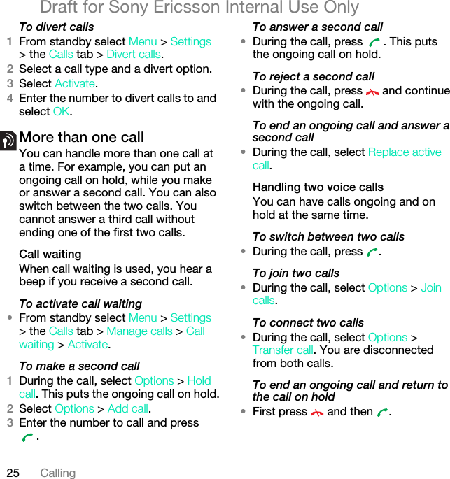 25 CallingDraft for Sony Ericsson Internal Use OnlyTo divert calls1From standby select Menu &gt; Settings &gt; the Calls tab &gt; Divert calls.2Select a call type and a divert option.3Select Activate.4Enter the number to divert calls to and select OK.More than one callYou can handle more than one call at a time. For example, you can put an ongoing call on hold, while you make or answer a second call. You can also switch between the two calls. You cannot answer a third call without ending one of the first two calls.Call waitingWhen call waiting is used, you hear a beep if you receive a second call.To activate call waiting •From standby select Menu &gt; Settings &gt; the Calls tab &gt; Manage calls &gt; Call waiting &gt; Activate.To make a second call1During the call, select Options &gt; Hold call. This puts the ongoing call on hold.2Select Options &gt; Add call.3Enter the number to call and press .To answer a second call•During the call, press  . This puts the ongoing call on hold.To reject a second call•During the call, press   and continue with the ongoing call.To end an ongoing call and answer a second call•During the call, select Replace active call.Handling two voice callsYou can have calls ongoing and on hold at the same time.To switch between two calls•During the call, press  .To join two calls•During the call, select Options &gt; Join calls.To connect two calls•During the call, select Options &gt; Transfer call. You are disconnected from both calls.To end an ongoing call and return to the call on hold•First press   and then  .