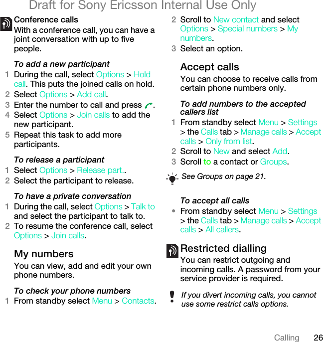 26CallingDraft for Sony Ericsson Internal Use OnlyConference callsWith a conference call, you can have a joint conversation with up to five people.To add a new participant1During the call, select Options &gt; Hold call. This puts the joined calls on hold.2Select Options &gt; Add call.3Enter the number to call and press  .4Select Options &gt; Join calls to add the new participant.5Repeat this task to add more participants.To release a participant1Select Options &gt; Release part..2Select the participant to release.To have a private conversation1During the call, select Options &gt; Talk to and select the participant to talk to.2To resume the conference call, select Options &gt; Join calls.My numbersYou can view, add and edit your own phone numbers.To check your phone numbers1From standby select Menu &gt; Contacts.2Scroll to New contact and select Options &gt; Special numbers &gt; My numbers.3Select an option.Accept calls You can choose to receive calls from certain phone numbers only.To add numbers to the accepted callers list1From standby select Menu &gt; Settings &gt; the Calls tab &gt; Manage calls &gt; Accept calls &gt; Only from list.2Scroll to New and select Add.3Scroll to a contact or Groups.To accept all calls•From standby select Menu &gt; Settings &gt; the Calls tab &gt; Manage calls &gt; Accept calls &gt; All callers.Restricted diallingYou can restrict outgoing and incoming calls. A password from your service provider is required.See Groups on page 21.If you divert incoming calls, you cannot use some restrict calls options.