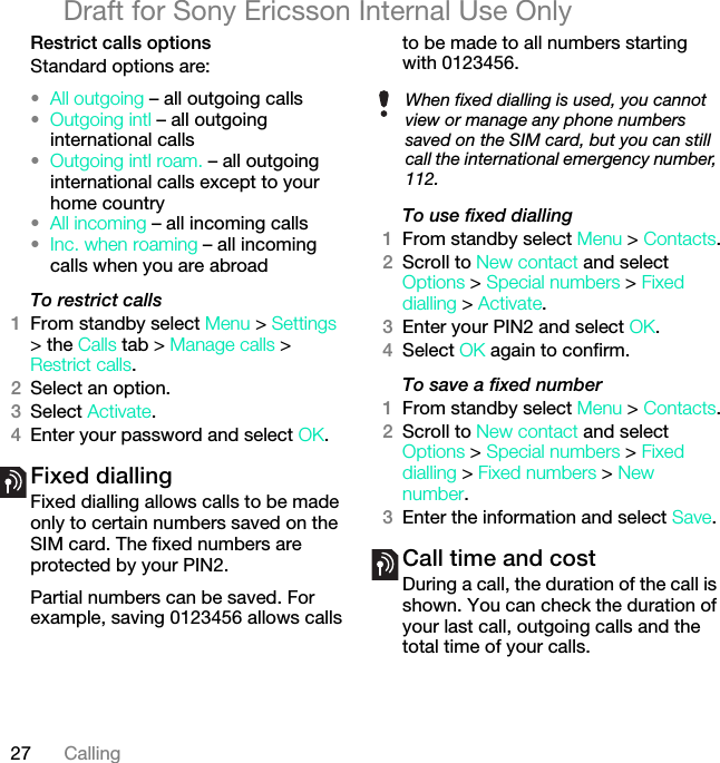 27 CallingDraft for Sony Ericsson Internal Use OnlyRestrict calls optionsStandard options are:•All outgoing – all outgoing calls•Outgoing intl – all outgoing international calls•Outgoing intl roam. – all outgoing international calls except to your home country•All incoming – all incoming calls•Inc. when roaming – all incoming calls when you are abroadTo restrict calls1From standby select Menu &gt; Settings &gt; the Calls tab &gt; Manage calls &gt; Restrict calls.2Select an option.3Select Activate.4Enter your password and select OK.Fixed dialling Fixed dialling allows calls to be made only to certain numbers saved on the SIM card. The fixed numbers are protected by your PIN2.Partial numbers can be saved. For example, saving 0123456 allows calls to be made to all numbers starting with 0123456.To use fixed dialling1From standby select Menu &gt; Contacts.2Scroll to New contact and select Options &gt; Special numbers &gt; Fixed dialling &gt; Activate.3Enter your PIN2 and select OK.4Select OK again to confirm.To save a fixed number1From standby select Menu &gt; Contacts.2Scroll to New contact and select Options &gt; Special numbers &gt; Fixed dialling &gt; Fixed numbers &gt; New number.3Enter the information and select Save.Call time and costDuring a call, the duration of the call is shown. You can check the duration of your last call, outgoing calls and the total time of your calls.When fixed dialling is used, you cannot view or manage any phone numbers saved on the SIM card, but you can still call the international emergency number, 112.